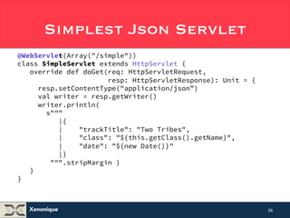 Simplest Json Servlet 
@WebServlet(Array("/simple")) 
class SimpleServlet extends HttpServlet { 
override def doGet(req: HttpServletRequest, 
Xenonique 
resp: HttpServletResponse): Unit = { 
resp.setContentType("application/json”) 
val writer = resp.getWriter() 
writer.println( 
s""" 
|{ 
| "trackTitle": "Two Tribes", 
| "class": "${this.getClass().getName}", 
| "date": "${new Date()}" 
|} 
""".stripMargin ) 
} 
} 
36 
 