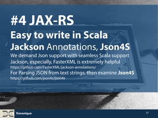 Xenonique 
37 
#4 JAX-RS 
Easy to write in Scala 
Jackson Annotations, Json4S 
We demand Json support with seamless Scala support 
Jackson, especially, FasterXML is extremely helpful 
https://github.com/FasterXML/jackson-annotations/ 
For Parsing JSON from text strings, then examine Json4S 
https://github.com/json4s/json4s 
 