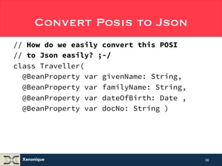 Convert Posis to Json 
// How do we convert this POSI to JSON 
// to seamlessly and easily? ;-/ 
class Traveller( 
@BeanProperty var givenName: String, 
@BeanProperty var familyName: String, 
@BeanProperty var dateOfBirth: Date , 
@BeanProperty var docNo: String ) 
Xenonique 
38 
 