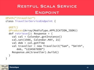 Restful Scala JAX-RS Service 
Xenonique 
Endpoint 
@Path("/traveller") 
class TravellerServiceEndpoint { 
@GET() 
@Produces(Array(MediaType.APPLICATION_JSON)) 
def retrieve(): Response = { 
val cal = Calendar.getInstance() 
cal.set(1986, Calendar.MAY, 21) 
val dob = cal.getTime 
val traveller = new Traveller2("Sam", "Smith", 
dob, "1234567890") 
Response.ok(traveller).build() 
} 
} 
40 
 