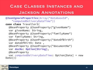 Case Classes Instances and 
Xenonique 
Jackson Annotations 
@JsonIgnoreProperties(Array("databaseId", 
"computedDeliveryDateTime")) 
case class Traveller3( 
@BeanProperty @JsonProperty("givenName") 
var givenName: String, 
@BeanProperty @JsonProperty("familyName") 
var familyName: String, 
@BeanProperty @JsonProperty("dateOfBirth") 
var dateOfBirth: Date , 
@BeanProperty @JsonProperty("documentNo") 
var docNo: Option[String], 
@BeanProperty 
var computedDeliveryDateTime: Date = new Date()) 
42 
 