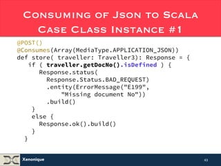 Consuming of Json to Scala 
Case Class Instance #1 
@POST() 
@Consumes(Array(MediaType.APPLICATION_JSON)) 
def store( traveller: Traveller3): Response = { 
if ( traveller.getDocNo().isEmpty ) { 
Response.status( 
Response.Status.BAD_REQUEST) 
.entity(ErrorMessage("E199", 
Xenonique 
"Missing document No")) 
.build() 
} 
else { 
Response.ok().build() 
} 
} 
43 
 