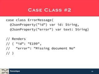 Xenonique 
Case Class #2 
case class ErrorMessage( 
@JsonProperty("id") var id: String, 
@JsonProperty("error") var text: String) 
// Renders 
// { "id": "E199", 
// "error": "Missing document No" 
// } 
44 
 