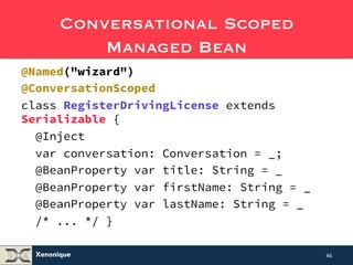 Conversational Scoped 
Xenonique 
Managed Bean 
@Named("wizard") 
@ConversationScoped 
class RegisterDrivingLicense extends 
Serializable { 
@Inject 
var conversation: Conversation = _; 
@BeanProperty var title: String = _ 
@BeanProperty var firstName: String = _ 
@BeanProperty var lastName: String = _ 
/* ... */ } 
46 
 