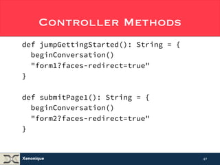 Controller Methods 
def jumpGettingStarted(): String = { 
beginConversation() 
"form1?faces-redirect=true" 
} 
def submitPage1(): String = { 
beginConversation() 
"form2?faces-redirect=true" 
} 
Xenonique 
47 
 