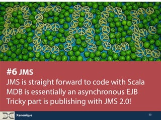 Xenonique 
50 
#6 JMS 
JMS is straight forward to code with Scala 
MDB is essentially an asynchronous EJB 
Tricky part is publishing with JMS 2.0! 
 