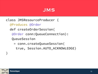 JMS with CDI Qualifiers #2 
class JMSResourceProducer { 
/* ... */ 
@Produces @Order 
def createOrderSession( 
@Order conn:QueueConnection): 
QueueSession 
= conn.createQueueSession( 
true, Session.AUTO_ACKNOWLEDGE) 
Xenonique 
} 
52 
 