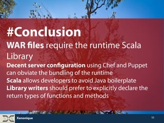 #Conclusion(2) 
Scala and Java EE 7 integrate well from 
an Object-Oriented point of view 
Java EE 8 and Lambda API promise a functional 
approach. Java EE 7 annotations work in Scala. 
The ability of Jackson annotations and a singleton provider to 
seamlessly handle Scala’s case classes is a wonderful addition. 
Arquillian almost works completely with ScalaTest. 
Xenonique 
55 
 