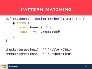 Xenonique 
Pattern Matching 
def checker(p : Option[String]): String = { 
p match { 
case Some(v) => v 
case _ => "Unexpected" 
} 
} 
checker(greeting1) // "Hello AOTB14" 
checker(greeting2) // "Unspecified" 
60 
 