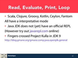 Read, Evaluate, Print, Loop 
• Scala, Clojure, Groovy, Kotlin, Ceylon, Fantom 
All have a interpretative mode 
• Java JDK does not (yet) have an official REPL 
(However try out javarepl.com online) 
• Fingers crossed Project Kulla in JDK 9 
http://blog.gmane.org/gmane.comp.java.openjdk.general 
Xenonique 
63 
 