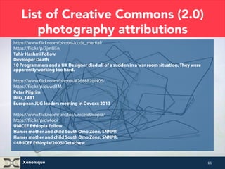 List of Creative Commons (2.0) 
photography attributions 
https://www.flickr.com/photos/code_martial/ 
https://flic.kr/p/7jmU5n 
Tahir Hashmi Follow 
Developer Death 
10 Programmers and a UX Designer died all of a sudden in a war room situation. They were 
apparently working too hard. 
https://www.flickr.com/photos/8268882@N06/ 
https://flic.kr/p/duwd1M 
Peter Pilgrim 
IMG_1481 
European JUG leaders meeting in Devoxx 2013 
https://www.flickr.com/photos/unicefethiopia/ 
https://flic.kr/p/dv4ooi 
UNICEF Ethiopia Follow 
Hamer mother and child South Omo Zone, SNNPR 
Hamer mother and child South Omo Zone, SNNPR. 
©UNICEF Ethiopia/2005/Getachew 
Xenonique 
65 
 