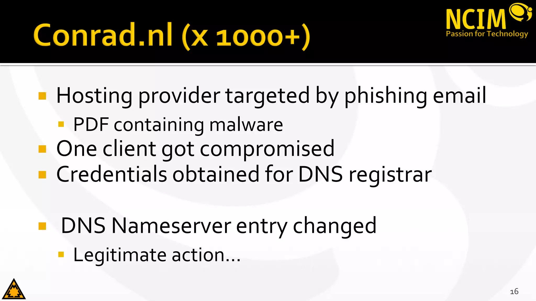  Hosting provider targeted by phishing email
 PDF containing malware
 One client got compromised
 Credentials obtained for DNS registrar
 DNS Nameserver entry changed
 Legitimate action…
16
 