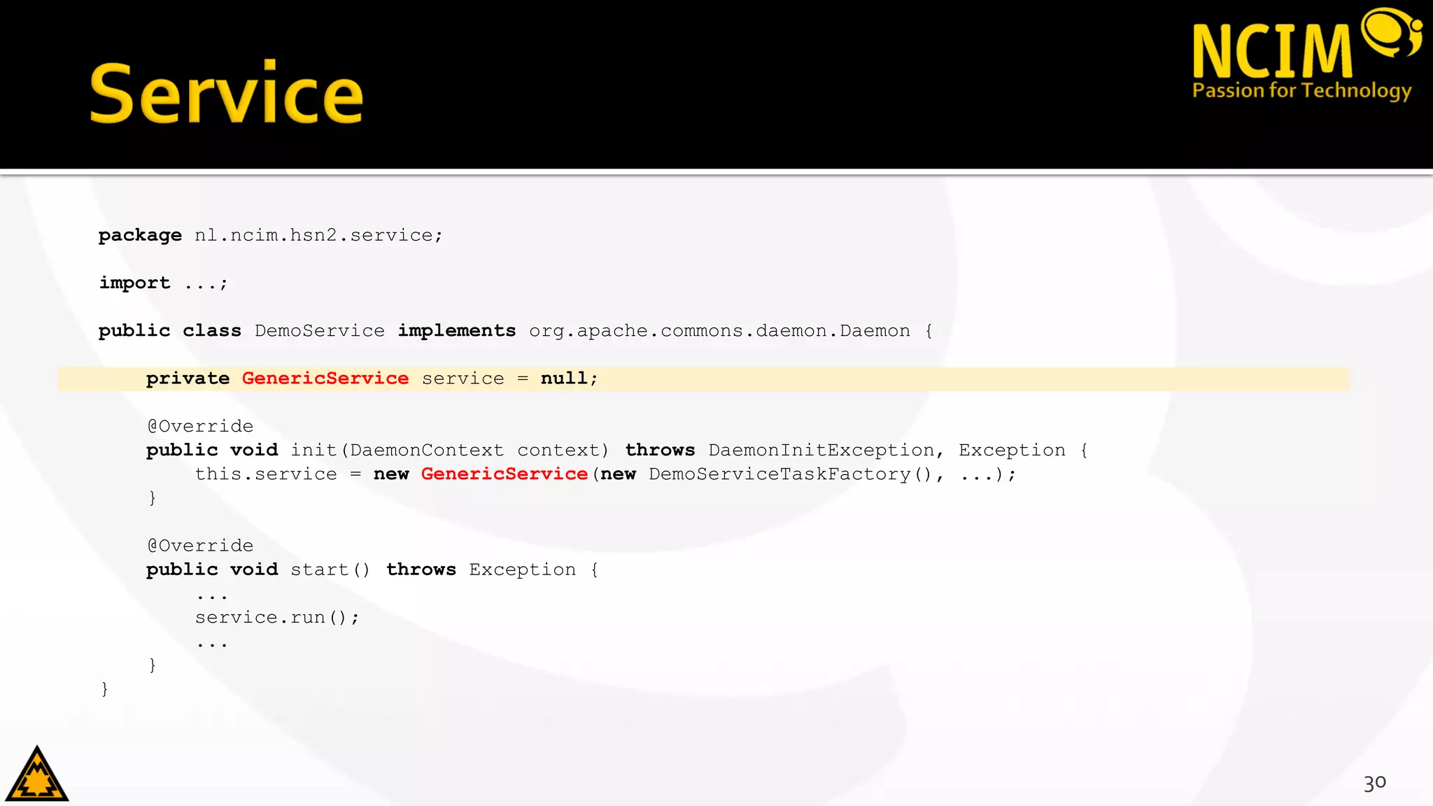 package nl.ncim.hsn2.service;
import ...;
public class DemoService implements org.apache.commons.daemon.Daemon {
private GenericService service = null;
@Override
public void init(DaemonContext context) throws DaemonInitException, Exception {
this.service = new GenericService(new DemoServiceTaskFactory(), ...);
}
@Override
public void start() throws Exception {
...
service.run();
...
}
}
30
 