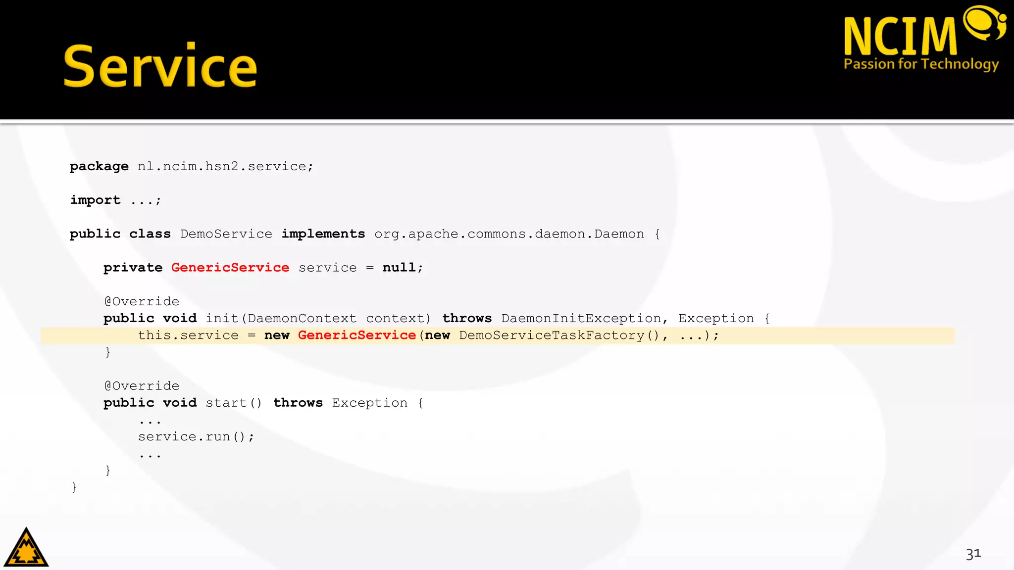 package nl.ncim.hsn2.service;
import ...;
public class DemoService implements org.apache.commons.daemon.Daemon {
private GenericService service = null;
@Override
public void init(DaemonContext context) throws DaemonInitException, Exception {
this.service = new GenericService(new DemoServiceTaskFactory(), ...);
}
@Override
public void start() throws Exception {
...
service.run();
...
}
}
31
 