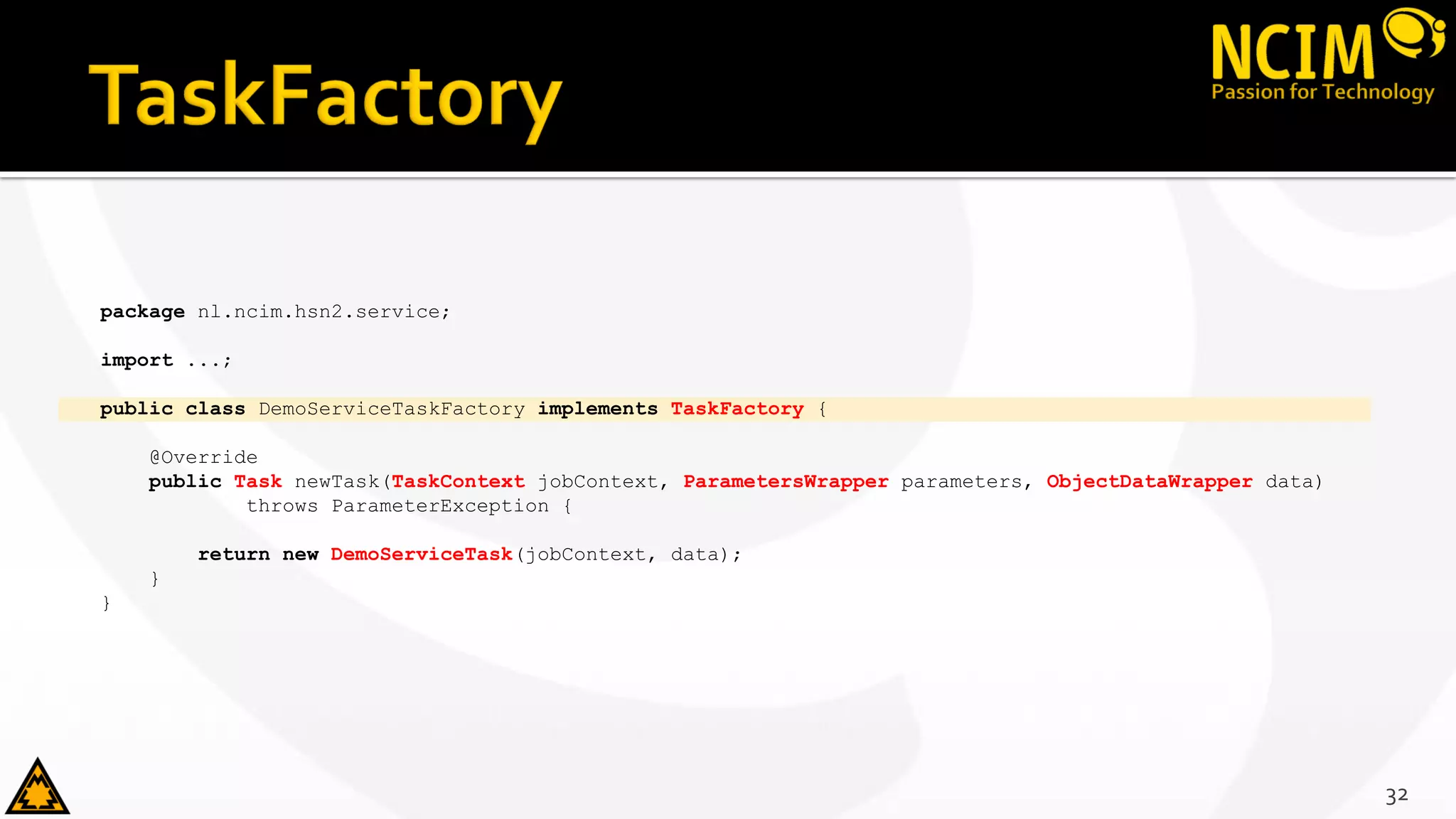 package nl.ncim.hsn2.service;
import ...;
public class DemoServiceTaskFactory implements TaskFactory {
@Override
public Task newTask(TaskContext jobContext, ParametersWrapper parameters, ObjectDataWrapper data)
throws ParameterException {
return new DemoServiceTask(jobContext, data);
}
}
32
 