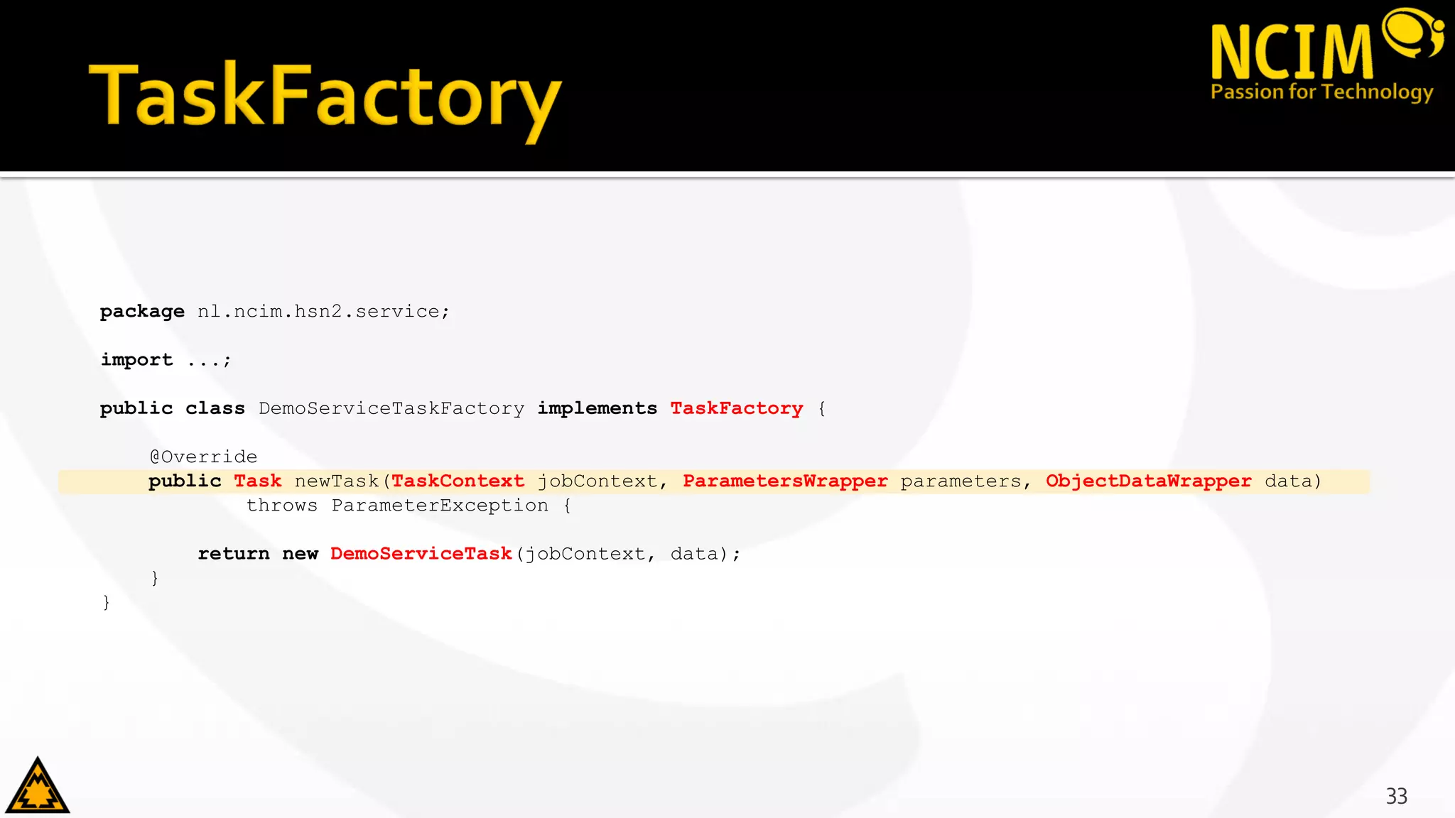 package nl.ncim.hsn2.service;
import ...;
public class DemoServiceTaskFactory implements TaskFactory {
@Override
public Task newTask(TaskContext jobContext, ParametersWrapper parameters, ObjectDataWrapper data)
throws ParameterException {
return new DemoServiceTask(jobContext, data);
}
}
33
 