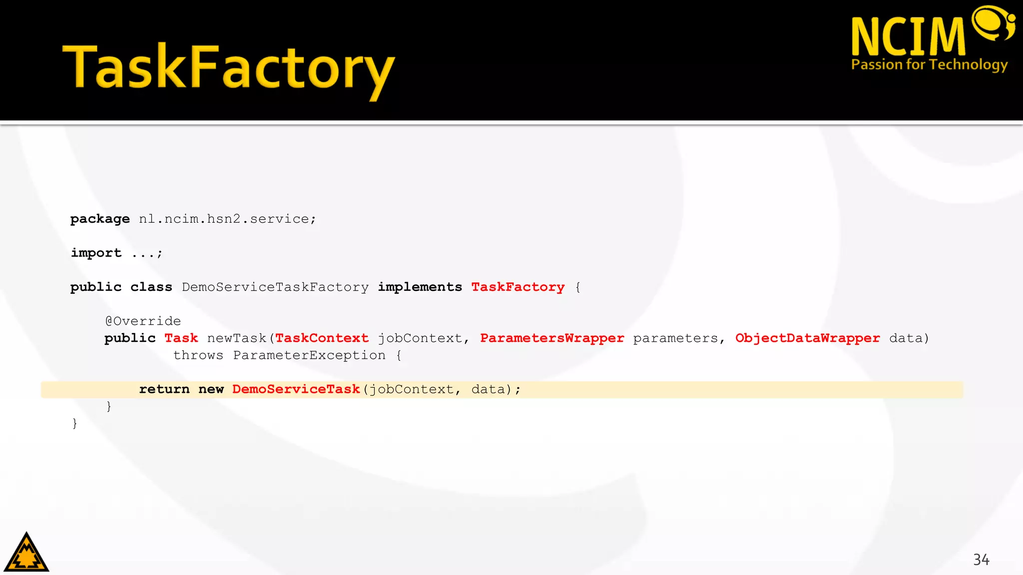 package nl.ncim.hsn2.service;
import ...;
public class DemoServiceTaskFactory implements TaskFactory {
@Override
public Task newTask(TaskContext jobContext, ParametersWrapper parameters, ObjectDataWrapper data)
throws ParameterException {
return new DemoServiceTask(jobContext, data);
}
}
34
 