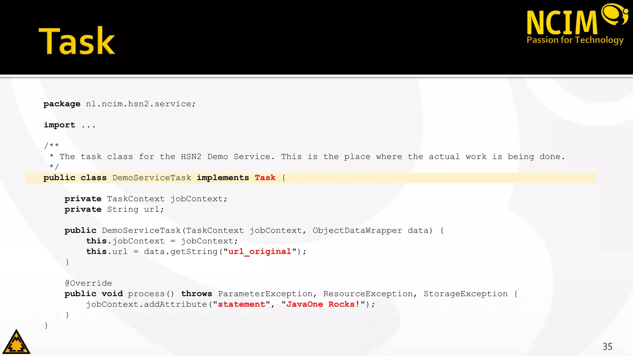 package nl.ncim.hsn2.service;
import ...
/**
* The task class for the HSN2 Demo Service. This is the place where the actual work is being done.
*/
public class DemoServiceTask implements Task {
private TaskContext jobContext;
private String url;
public DemoServiceTask(TaskContext jobContext, ObjectDataWrapper data) {
this.jobContext = jobContext;
this.url = data.getString("url_original");
}
@Override
public void process() throws ParameterException, ResourceException, StorageException {
jobContext.addAttribute("statement", "JavaOne Rocks!");
}
}
35
 