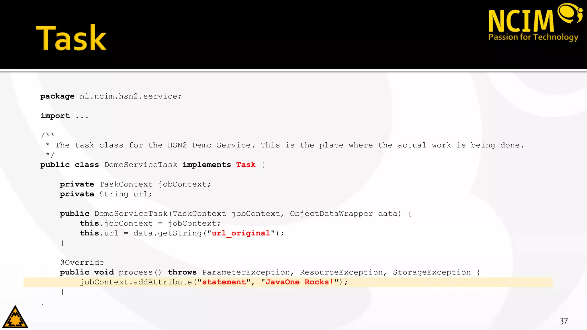 package nl.ncim.hsn2.service;
import ...
/**
* The task class for the HSN2 Demo Service. This is the place where the actual work is being done.
*/
public class DemoServiceTask implements Task {
private TaskContext jobContext;
private String url;
public DemoServiceTask(TaskContext jobContext, ObjectDataWrapper data) {
this.jobContext = jobContext;
this.url = data.getString("url_original");
}
@Override
public void process() throws ParameterException, ResourceException, StorageException {
jobContext.addAttribute("statement", "JavaOne Rocks!");
}
}
37
 