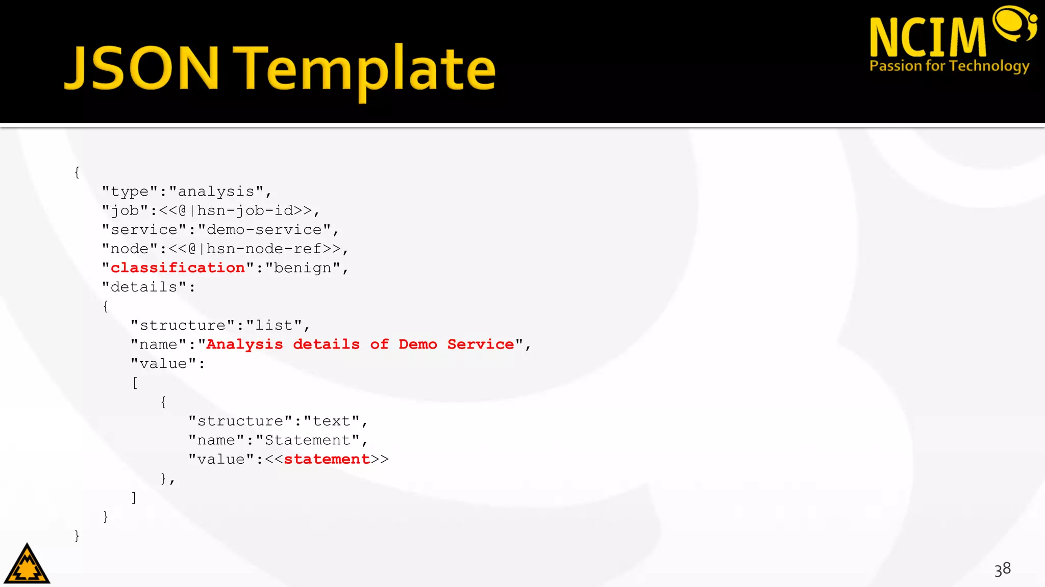 {
"type":"analysis",
"job":<<@|hsn-job-id>>,
"service":"demo-service",
"node":<<@|hsn-node-ref>>,
"classification":"benign",
"details":
{
"structure":"list",
"name":"Analysis details of Demo Service",
"value":
[
{
"structure":"text",
"name":"Statement",
"value":<<statement>>
},
]
}
}
38
 