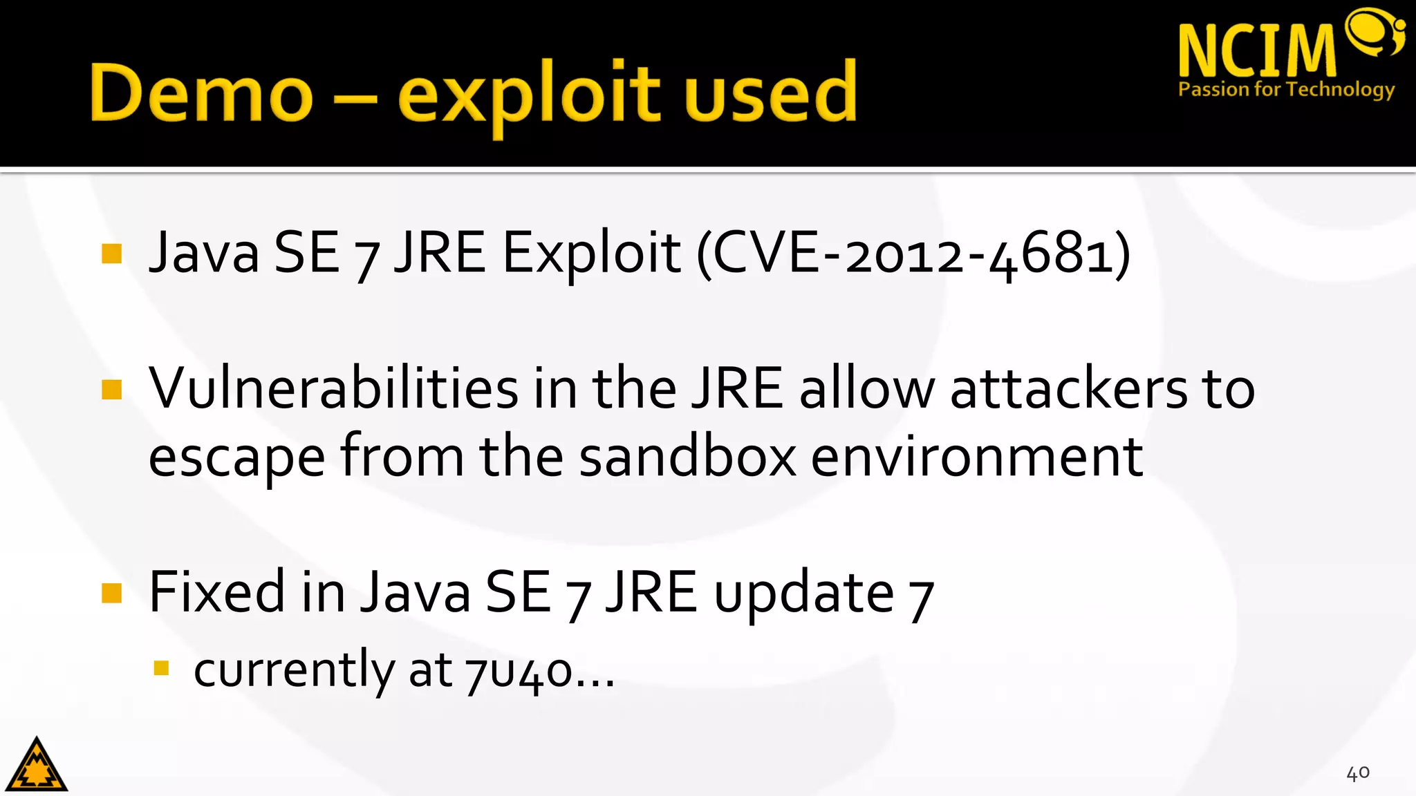  Java SE 7 JRE Exploit (CVE-2012-4681)
 Vulnerabilities in the JRE allow attackers to
escape from the sandbox environment
 Fixed in Java SE 7 JRE update 7
 currently at 7u40...
40
 