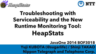 Troubleshooting with
Serviceability and the New
Runtime Monitoring Tool:
HeapStats
JavaOne 2014 BOF3018
Yuji KUBOTA (@sugarlife) / Shinji TAKAO
Nippon Telegraph and Telephone Corp.
 