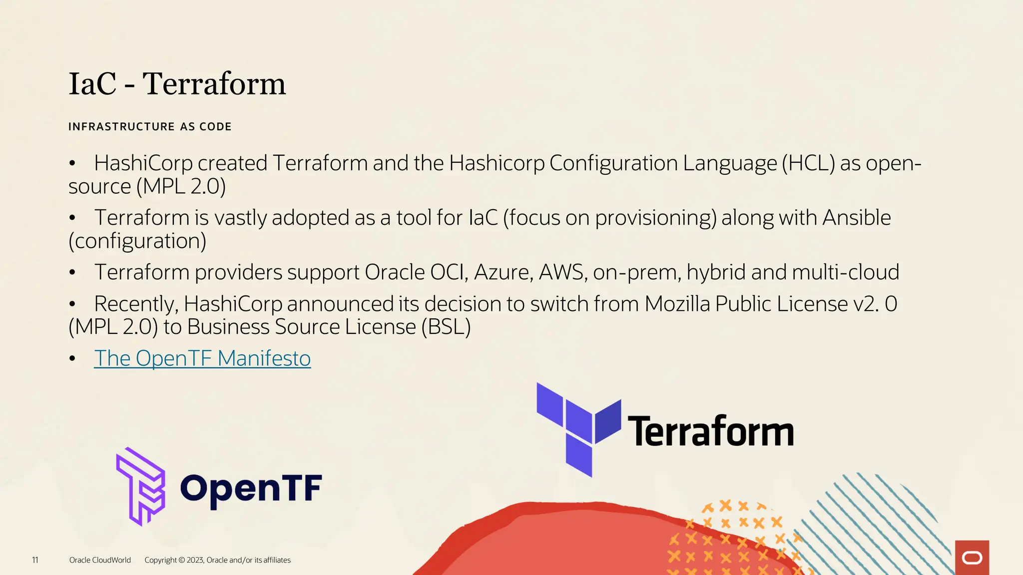 IaC - Terraform
Oracle CloudWorld Copyright © 2023, Oracle and/or its affiliates
11
INFRASTRUCTURE AS CODE
• HashiCorp created Terraform and the Hashicorp Configuration Language (HCL) as open-
source (MPL 2.0)
• Terraform is vastly adopted as a tool for IaC (focus on provisioning) along with Ansible
(configuration)
• Terraform providers support Oracle OCI, Azure, AWS, on-prem, hybrid and multi-cloud
• Recently, HashiCorp announced its decision to switch from Mozilla Public License v2. 0
(MPL 2.0) to Business Source License (BSL)
• The OpenTF Manifesto
 