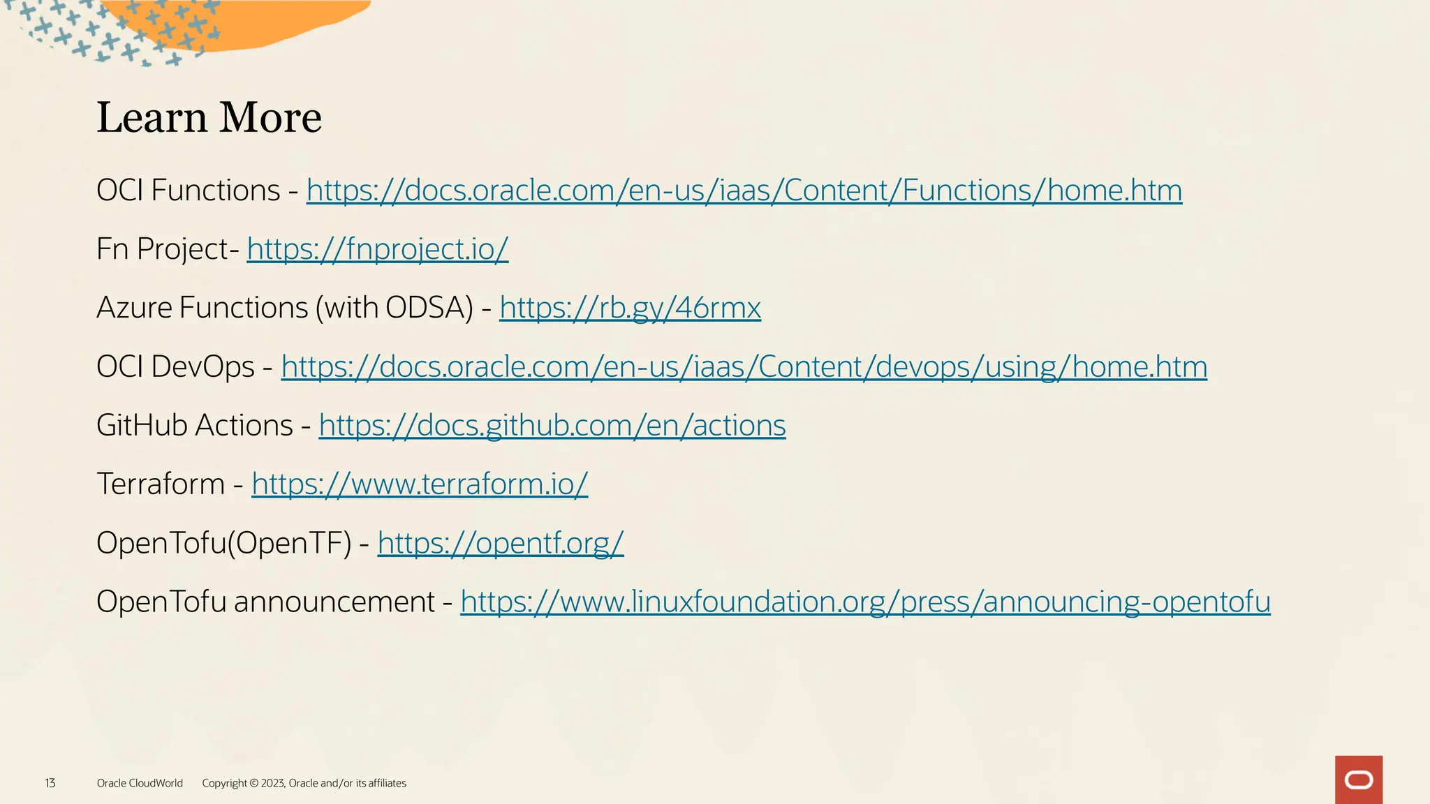 Learn More
OCI Functions - https://docs.oracle.com/en-us/iaas/Content/Functions/home.htm
Fn Project- https://fnproject.io/
Azure Functions (with ODSA) - https://rb.gy/46rmx
OCI DevOps - https://docs.oracle.com/en-us/iaas/Content/devops/using/home.htm
GitHub Actions - https://docs.github.com/en/actions
Terraform - https://www.terraform.io/
OpenTofu(OpenTF) - https://opentf.org/
OpenTofu announcement - https://www.linuxfoundation.org/press/announcing-opentofu
Oracle CloudWorld Copyright © 2023, Oracle and/or its affiliates
13
 