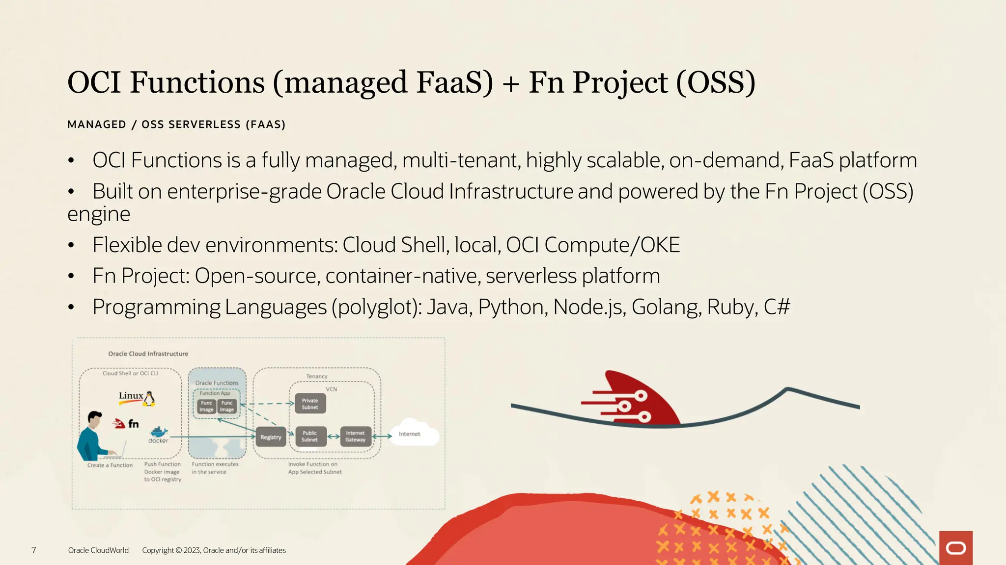 OCI Functions (managed FaaS) + Fn Project (OSS)
Oracle CloudWorld Copyright © 2023, Oracle and/or its affiliates
7
MANAGED / OSS SERVERLESS (FAAS)
• OCI Functions is a fully managed, multi-tenant, highly scalable, on-demand, FaaS platform
• Built on enterprise-grade Oracle Cloud Infrastructure and powered by the Fn Project (OSS)
engine
• Flexible dev environments: Cloud Shell, local, OCI Compute/OKE
• Fn Project: Open-source, container-native, serverless platform
• Programming Languages (polyglot): Java, Python, Node.js, Golang, Ruby, C#
 