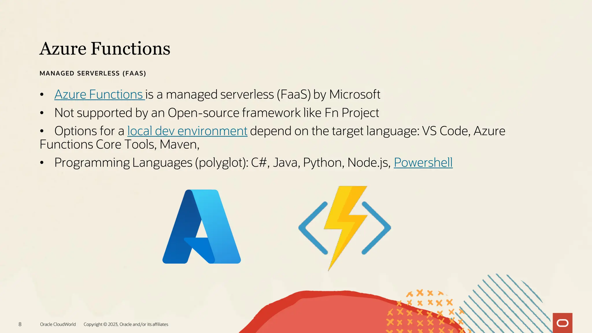 Azure Functions
Oracle CloudWorld Copyright © 2023, Oracle and/or its affiliates
8
MANAGED SERVERLESS (FAAS)
• Azure Functions is a managed serverless (FaaS) by Microsoft
• Not supported by an Open-source framework like Fn Project
• Options for a local dev environment depend on the target language: VS Code, Azure
Functions Core Tools, Maven,
• Programming Languages (polyglot): C#, Java, Python, Node.js, Powershell
 