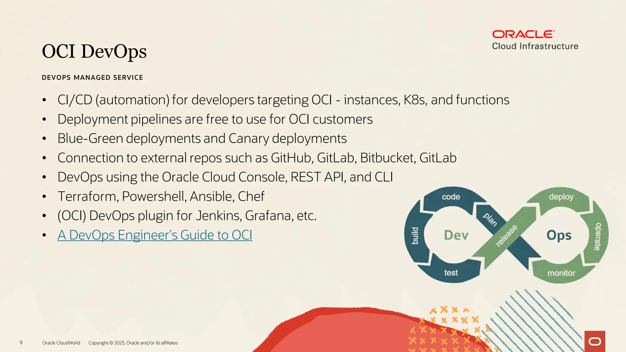 OCI DevOps
Oracle CloudWorld Copyright © 2023, Oracle and/or its affiliates
9
DEVOPS MANAGED SERVICE
• CI/CD (automation) for developers targeting OCI - instances, K8s, and functions
• Deployment pipelines are free to use for OCI customers
• Blue-Green deployments and Canary deployments
• Connection to external repos such as GitHub, GitLab, Bitbucket, GitLab
• DevOps using the Oracle Cloud Console, REST API, and CLI
• Terraform, Powershell, Ansible, Chef
• (OCI) DevOps plugin for Jenkins, Grafana, etc.
• A DevOps Engineer's Guide to OCI
 