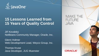 Copyright © 2012, Oracle and/or its affiliates. All rights reserved.1
Insert Picture Here
15 Lessons Learned from
15 Years of Quality Control
Jiří Kovalský
NetBeans Community Manager, Oracle, Inc.
Glenn Holmer
Web Development Lead, Weyco Group, Inc.
Thomas Kruse
Java Developer, JUG Muenster
 