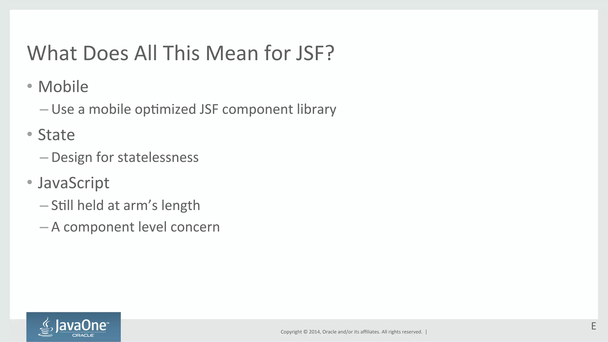 What 
Does 
All 
This 
Mean 
for 
JSF? 
• Mobile 
– Use 
a 
mobile 
opGmized 
JSF 
component 
library 
Copyright 
© 
2014, 
Oracle 
and/or 
its 
affiliates. 
All 
rights 
reserved. 
| 
• State 
– Design 
for 
statelessness 
• JavaScript 
– SGll 
held 
at 
arm’s 
length 
– A 
component 
level 
concern 
E 
 