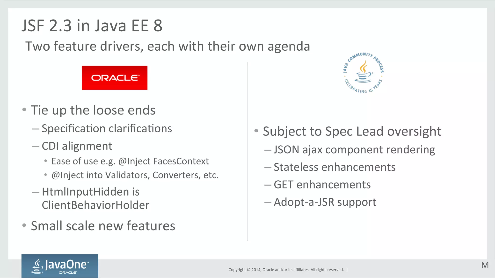 Copyright 
© 
2014, 
Oracle 
and/or 
its 
affiliates. 
All 
rights 
reserved. 
| 
• Tie 
up 
the 
loose 
ends 
– SpecificaGon 
clarificaGons 
– CDI 
alignment 
• Ease 
of 
use 
e.g. 
@Inject 
FacesContext 
• @Inject 
into 
Validators, 
Converters, 
etc. 
– HtmlInputHidden 
is 
ClientBehaviorHolder 
• Small 
scale 
new 
features 
• Subject 
to 
Spec 
Lead 
oversight 
– JSON 
ajax 
component 
rendering 
– Stateless 
enhancements 
– GET 
enhancements 
– Adopt-­‐a-­‐JSR 
support 
JSF 
2.3 
in 
Java 
EE 
8 
Two 
feature 
drivers, 
each 
with 
their 
own 
agenda 
M 
 