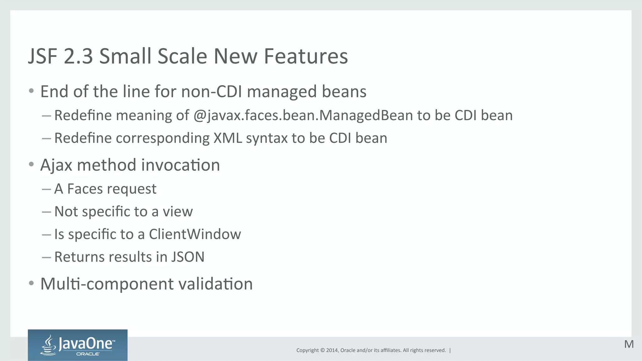 JSF 
2.3 
Small 
Scale 
New 
Features 
• End 
of 
the 
line 
for 
non-­‐CDI 
managed 
beans 
Copyright 
© 
2014, 
Oracle 
and/or 
its 
affiliates. 
All 
rights 
reserved. 
| 
– Redefine 
meaning 
of 
@javax.faces.bean.ManagedBean 
to 
be 
CDI 
bean 
– Redefine 
corresponding 
XML 
syntax 
to 
be 
CDI 
bean 
• Ajax 
method 
invocaGon 
– A 
Faces 
request 
– Not 
specific 
to 
a 
view 
– Is 
specific 
to 
a 
ClientWindow 
– Returns 
results 
in 
JSON 
• MulG-­‐component 
validaGon 
M 
 