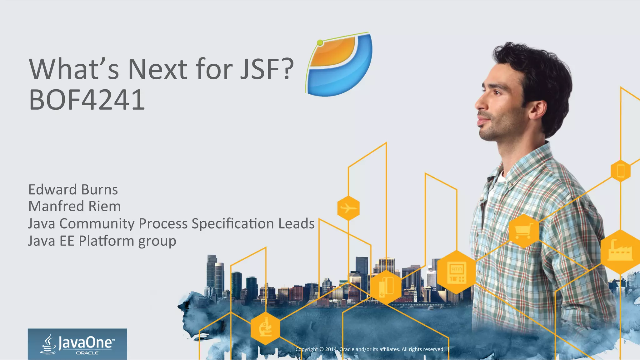 What’s 
Next 
for 
JSF? 
BOF4241 
Edward 
Burns 
Manfred 
Riem 
Java 
Community 
Process 
SpecificaGon 
Leads 
Java 
EE 
PlaJorm 
group 
Copyright 
© 
2014, 
Oracle 
and/or 
its 
affiliates. 
All 
rights 
reserved. 
| 
 