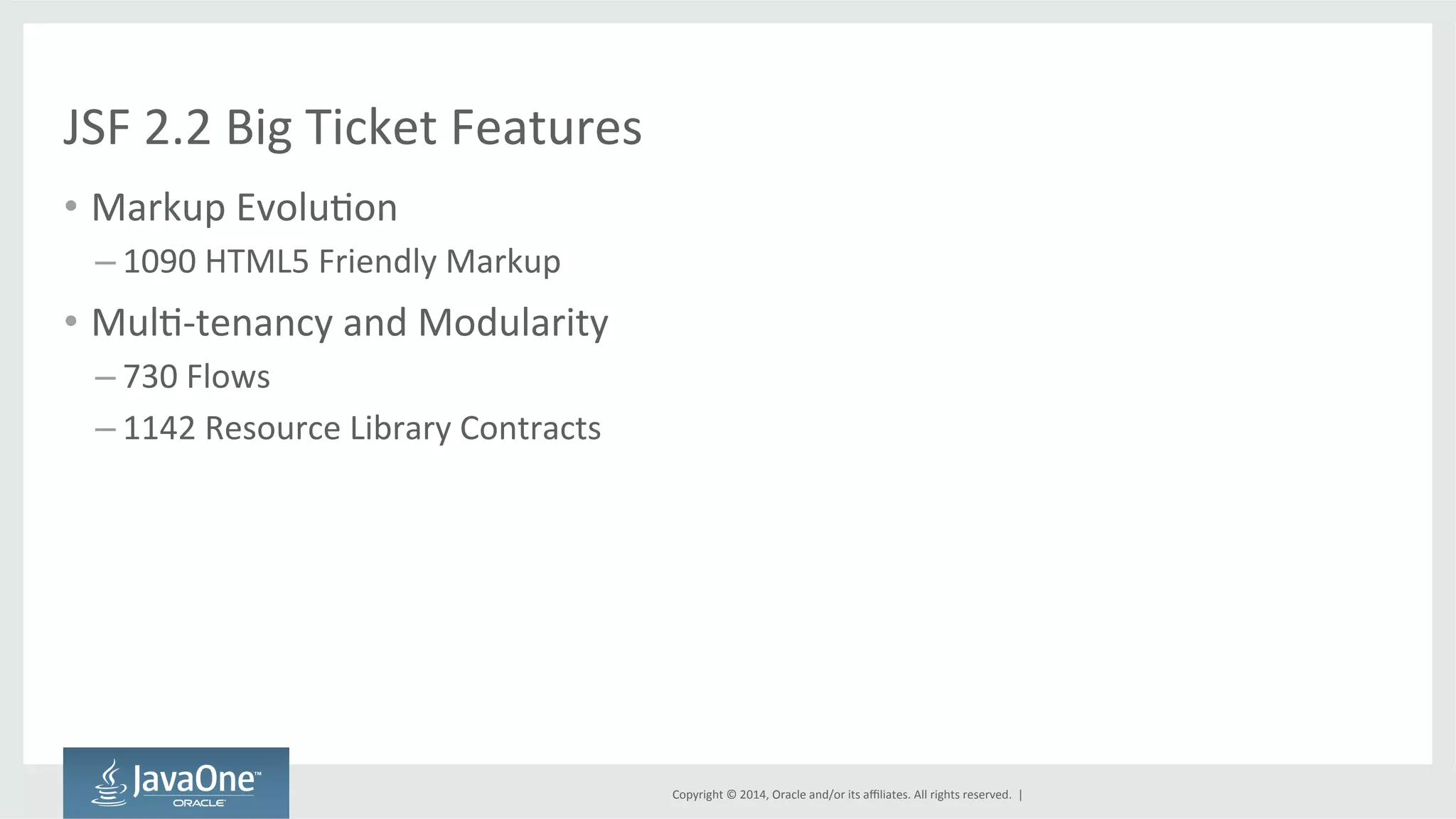 Copyright 
© 
2014, 
Oracle 
and/or 
its 
affiliates. 
All 
rights 
reserved. 
| 
JSF 
2.2 
Big 
Ticket 
Features 
• Markup 
EvoluGon 
– 1090 
HTML5 
Friendly 
Markup 
• MulG-­‐tenancy 
and 
Modularity 
– 730 
Flows 
– 1142 
Resource 
Library 
Contracts 
 