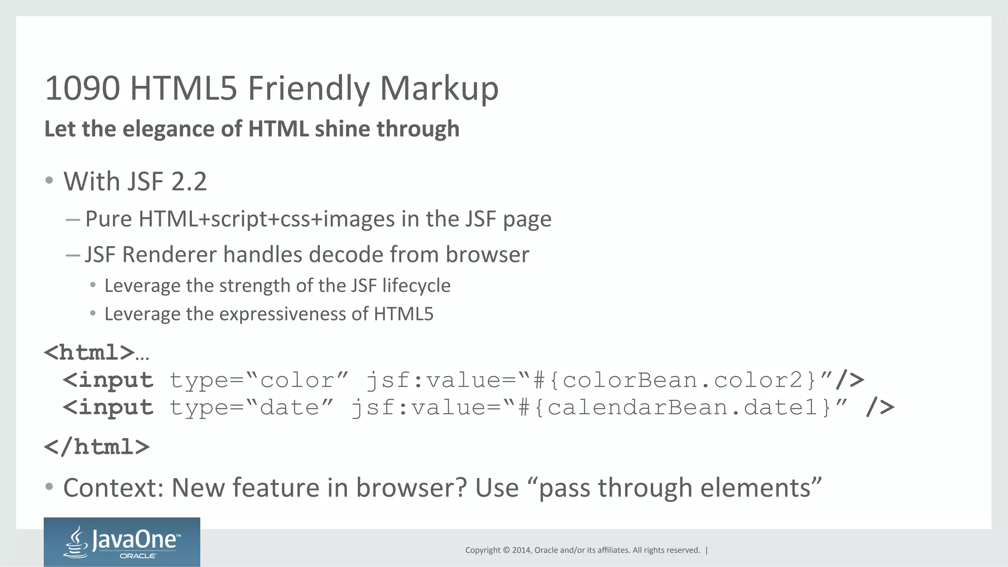 1090 
HTML5 
Friendly 
Markup 
Copyright 
© 
2014, 
Oracle 
and/or 
its 
affiliates. 
All 
rights 
reserved. 
| 
Let 
the 
elegance 
of 
HTML 
shine 
through 
• With 
JSF 
2.2 
– Pure 
HTML+script+css+images 
in 
the 
JSF 
page 
– JSF 
Renderer 
handles 
decode 
from 
browser 
• Leverage 
the 
strength 
of 
the 
JSF 
lifecycle 
• Leverage 
the 
expressiveness 
of 
HTML5 
<html>… 
<input type=“color” jsf:value=“#{colorBean.color2}”/> 
<input type=“date” jsf:value=“#{calendarBean.date1}” /> 
</html> 
• Context: 
New 
feature 
in 
browser? 
Use 
“pass 
through 
elements” 
 