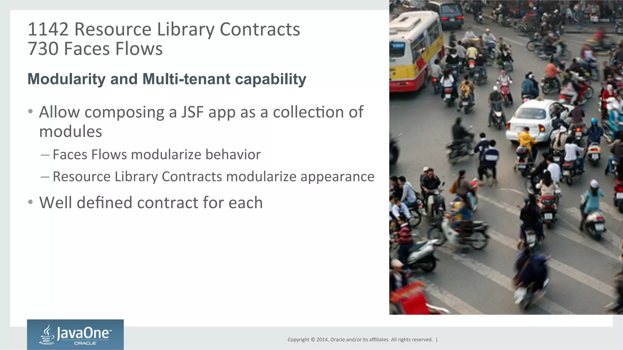 1142 
Resource 
Library 
Contracts 
730 
Faces 
Flows 
Modularity and Multi-tenant capability 
Copyright 
© 
2014, 
Oracle 
and/or 
its 
affiliates. 
All 
rights 
reserved. 
| 
• Allow 
composing 
a 
JSF 
app 
as 
a 
collecGon 
of 
modules 
– Faces 
Flows 
modularize 
behavior 
– Resource 
Library 
Contracts 
modularize 
appearance 
• Well 
defined 
contract 
for 
each 
 