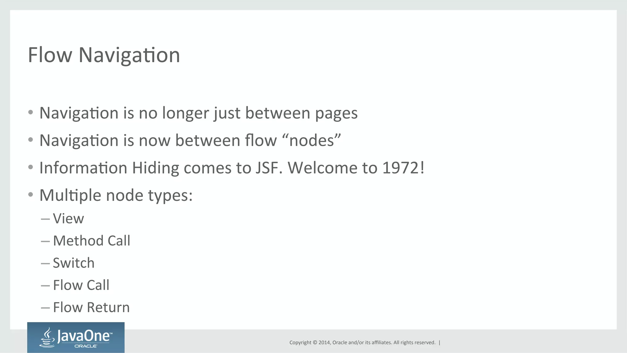 Copyright 
© 
2014, 
Oracle 
and/or 
its 
affiliates. 
All 
rights 
reserved. 
| 
Flow 
NavigaGon 
• NavigaGon 
is 
no 
longer 
just 
between 
pages 
• NavigaGon 
is 
now 
between 
flow 
“nodes” 
• InformaGon 
Hiding 
comes 
to 
JSF. 
Welcome 
to 
1972! 
• MulGple 
node 
types: 
– View 
– Method 
Call 
– Switch 
– Flow 
Call 
– Flow 
Return 
 
