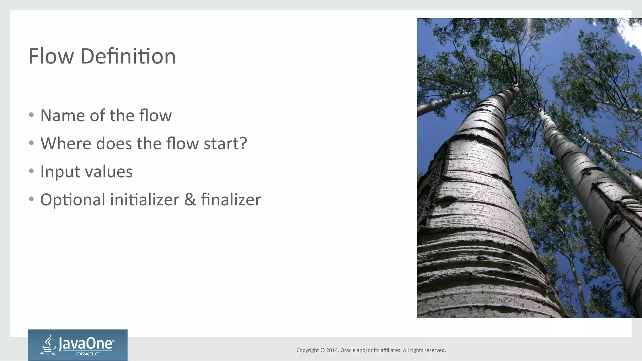 Copyright 
© 
2014, 
Oracle 
and/or 
its 
affiliates. 
All 
rights 
reserved. 
| 
Flow 
DefiniGon 
• Name 
of 
the 
flow 
• Where 
does 
the 
flow 
start? 
• Input 
values 
• OpGonal 
iniGalizer 
& 
finalizer 
 