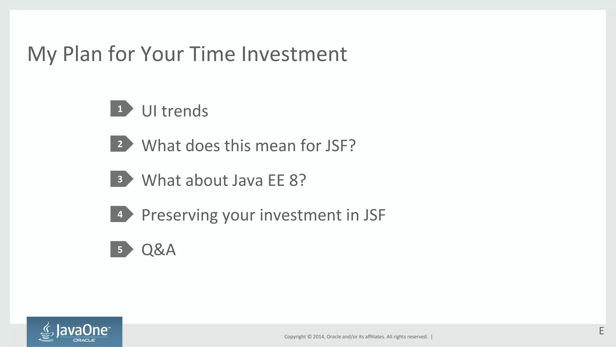 My 
Plan 
for 
Your 
Time 
Investment 
UI 
trends 
What 
does 
this 
mean 
for 
JSF? 
What 
about 
Java 
EE 
8? 
Preserving 
your 
investment 
in 
JSF 
Q&A 
Copyright 
© 
2014, 
Oracle 
and/or 
its 
affiliates. 
All 
rights 
reserved. 
| 
1 
2 
3 
4 
5 
E 
 