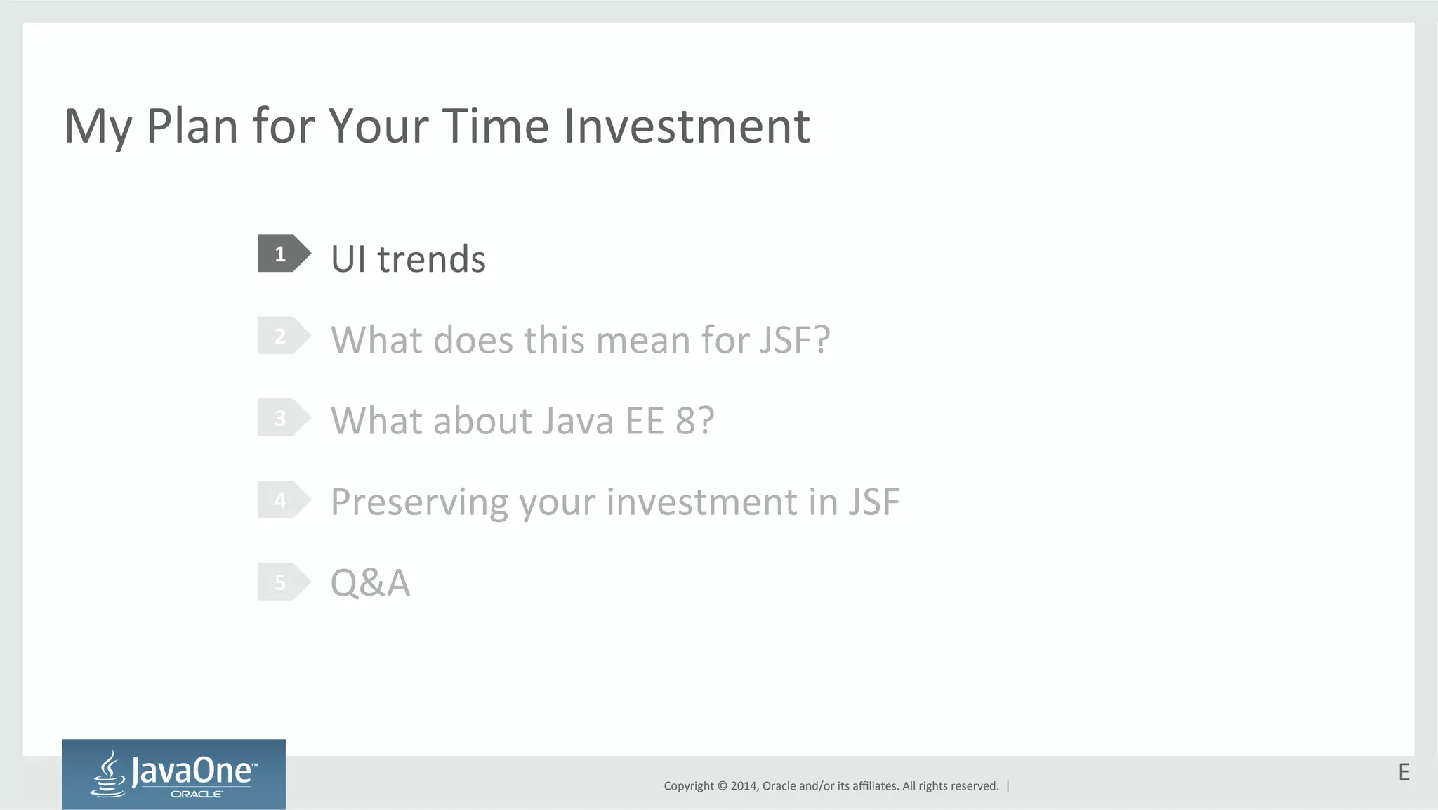My 
Plan 
for 
Your 
Time 
Investment 
UI 
trends 
What 
does 
this 
mean 
for 
JSF? 
What 
about 
Java 
EE 
8? 
Preserving 
your 
investment 
in 
JSF 
Q&A 
Copyright 
© 
2014, 
Oracle 
and/or 
its 
affiliates. 
All 
rights 
reserved. 
| 
1 
2 
3 
4 
5 
E 
 