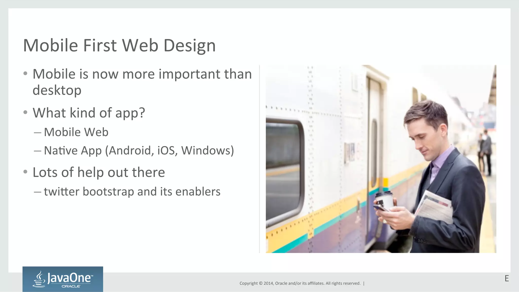 Copyright 
© 
2014, 
Oracle 
and/or 
its 
affiliates. 
All 
rights 
reserved. 
| 
Mobile 
First 
Web 
Design 
• Mobile 
is 
now 
more 
important 
than 
desktop 
• What 
kind 
of 
app? 
– Mobile 
Web 
– NaGve 
App 
(Android, 
iOS, 
Windows) 
• Lots 
of 
help 
out 
there 
– twi`er 
bootstrap 
and 
its 
enablers 
E 
 