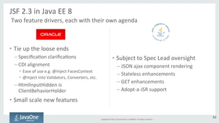 Copyright 
© 
2014, 
Oracle 
and/or 
its 
affiliates. 
All 
rights 
reserved. 
| 
• Tie 
up 
the 
loose 
ends 
– SpecificaGon 
clarificaGons 
– CDI 
alignment 
• Ease 
of 
use 
e.g. 
@Inject 
FacesContext 
• @Inject 
into 
Validators, 
Converters, 
etc. 
– HtmlInputHidden 
is 
ClientBehaviorHolder 
• Small 
scale 
new 
features 
• Subject 
to 
Spec 
Lead 
oversight 
– JSON 
ajax 
component 
rendering 
– Stateless 
enhancements 
– GET 
enhancements 
– Adopt-­‐a-­‐JSR 
support 
JSF 
2.3 
in 
Java 
EE 
8 
Two 
feature 
drivers, 
each 
with 
their 
own 
agenda 
M 
 