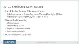 JSF 
2.3 
Small 
Scale 
New 
Features 
• End 
of 
the 
line 
for 
non-­‐CDI 
managed 
beans 
Copyright 
© 
2014, 
Oracle 
and/or 
its 
affiliates. 
All 
rights 
reserved. 
| 
– Redefine 
meaning 
of 
@javax.faces.bean.ManagedBean 
to 
be 
CDI 
bean 
– Redefine 
corresponding 
XML 
syntax 
to 
be 
CDI 
bean 
• Ajax 
method 
invocaGon 
– A 
Faces 
request 
– Not 
specific 
to 
a 
view 
– Is 
specific 
to 
a 
ClientWindow 
– Returns 
results 
in 
JSON 
• MulG-­‐component 
validaGon 
M 
 