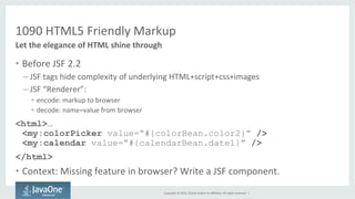 1090 
HTML5 
Friendly 
Markup 
Copyright 
© 
2014, 
Oracle 
and/or 
its 
affiliates. 
All 
rights 
reserved. 
| 
Let 
the 
elegance 
of 
HTML 
shine 
through 
• Before 
JSF 
2.2 
– JSF 
tags 
hide 
complexity 
of 
underlying 
HTML+script+css+images 
– JSF 
“Renderer”: 
• encode: 
markup 
to 
browser 
• decode: 
name=value 
from 
browser 
<html>… 
<my:colorPicker value=“#{colorBean.color2}” /> 
<my:calendar value=“#{calendarBean.date1}” /> 
</html> 
• Context: 
Missing 
feature 
in 
browser? 
Write 
a 
JSF 
component. 
 