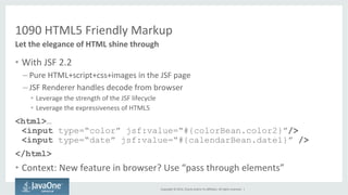 1090 
HTML5 
Friendly 
Markup 
Copyright 
© 
2014, 
Oracle 
and/or 
its 
affiliates. 
All 
rights 
reserved. 
| 
Let 
the 
elegance 
of 
HTML 
shine 
through 
• With 
JSF 
2.2 
– Pure 
HTML+script+css+images 
in 
the 
JSF 
page 
– JSF 
Renderer 
handles 
decode 
from 
browser 
• Leverage 
the 
strength 
of 
the 
JSF 
lifecycle 
• Leverage 
the 
expressiveness 
of 
HTML5 
<html>… 
<input type=“color” jsf:value=“#{colorBean.color2}”/> 
<input type=“date” jsf:value=“#{calendarBean.date1}” /> 
</html> 
• Context: 
New 
feature 
in 
browser? 
Use 
“pass 
through 
elements” 
 