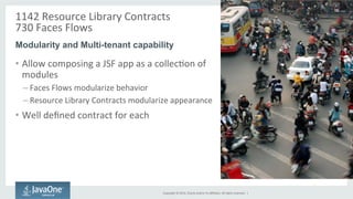 1142 
Resource 
Library 
Contracts 
730 
Faces 
Flows 
Modularity and Multi-tenant capability 
Copyright 
© 
2014, 
Oracle 
and/or 
its 
affiliates. 
All 
rights 
reserved. 
| 
• Allow 
composing 
a 
JSF 
app 
as 
a 
collecGon 
of 
modules 
– Faces 
Flows 
modularize 
behavior 
– Resource 
Library 
Contracts 
modularize 
appearance 
• Well 
defined 
contract 
for 
each 
 