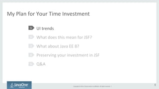 My 
Plan 
for 
Your 
Time 
Investment 
UI 
trends 
What 
does 
this 
mean 
for 
JSF? 
What 
about 
Java 
EE 
8? 
Preserving 
your 
investment 
in 
JSF 
Q&A 
Copyright 
© 
2014, 
Oracle 
and/or 
its 
affiliates. 
All 
rights 
reserved. 
| 
1 
2 
3 
4 
5 
E 
 